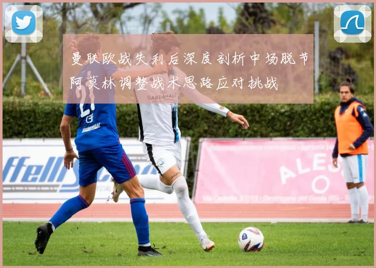 曼联欧战失利后深度剖析中场脱节阿莫林调整战术思路应对挑战